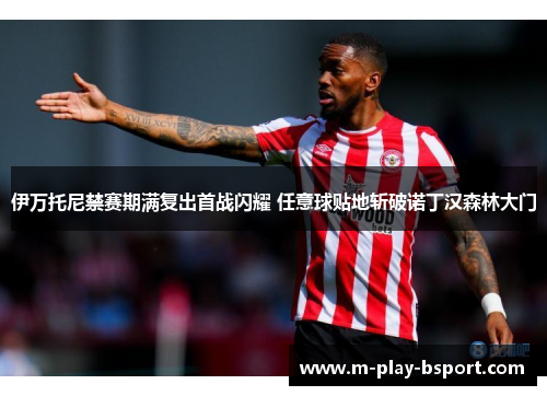 伊万托尼禁赛期满复出首战闪耀 任意球贴地斩破诺丁汉森林大门 伊万托尼禁赛期满复出首战闪耀 任意球贴地斩破诺丁汉森林大门