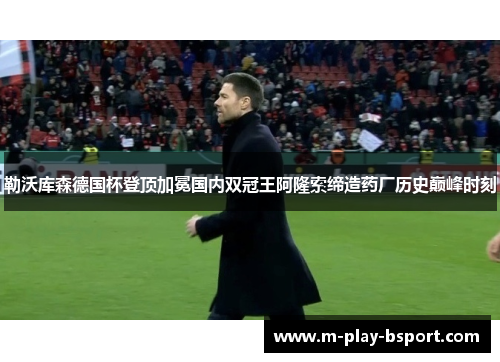 勒沃库森德国杯登顶加冕国内双冠王阿隆索缔造药厂历史巅峰时刻