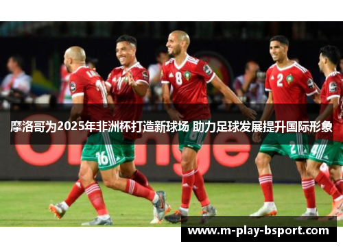 摩洛哥为2025年非洲杯打造新球场 助力足球发展提升国际形象 摩洛哥为2025年非洲杯打造新球场 助力足球发展提升国际形象