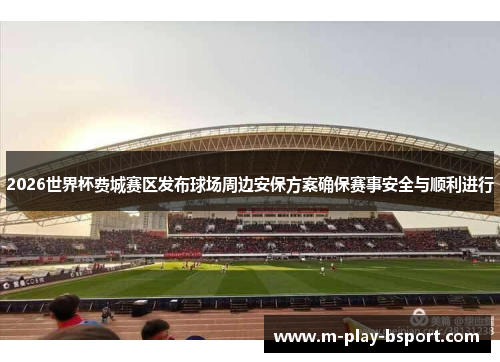 2026世界杯费城赛区发布球场周边安保方案确保赛事安全与顺利进行 2026世界杯费城赛区发布球场周边安保方案确保赛事安全与顺利进行