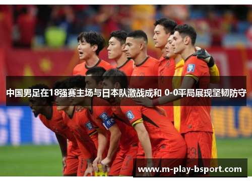 中国男足在18强赛主场与日本队激战成和 0-0平局展现坚韧防守 中国男足在18强赛主场与日本队激战成和 0-0平局展现坚韧防守