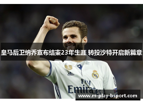 皇马后卫纳乔宣布结束23年生涯 转投沙特开启新篇章