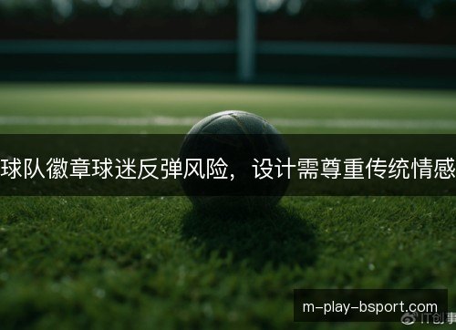 球队徽章球迷反弹风险，设计需尊重传统情感